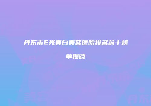 丹东市E光美白美容医院排名前十榜单揭晓