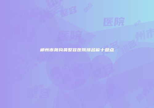 郴州市鹰钩鼻整容医院排名前十盘点