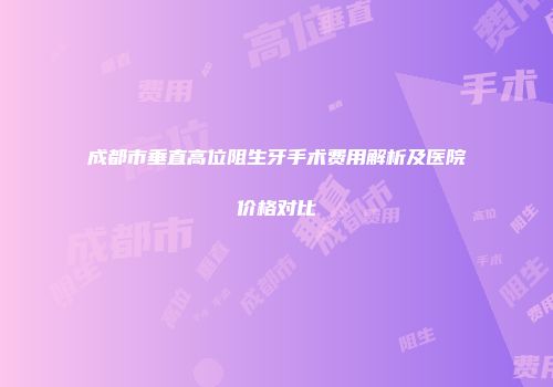 成都市垂直高位阻生牙手术费用解析及医院价格对比