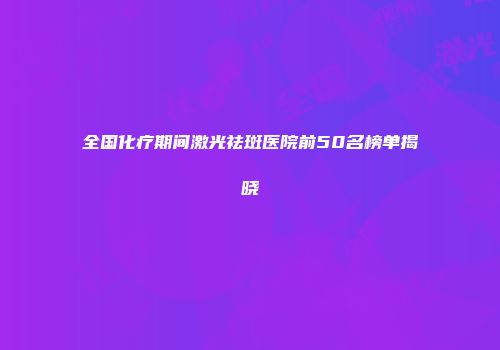 全国化疗期间激光祛斑医院前50名榜单揭晓