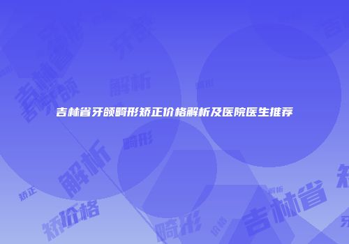 吉林省牙颌畸形矫正价格解析及医院医生推荐