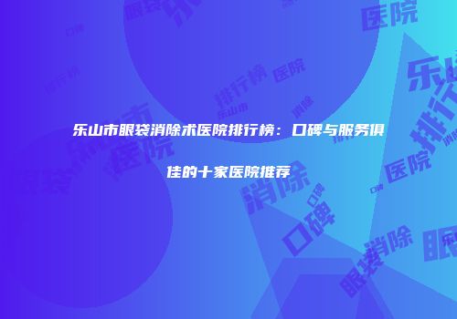 乐山市眼袋消除术医院排行榜：口碑与服务俱佳的十家医院推荐