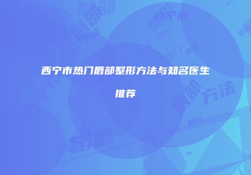 西宁市热门唇部整形方法与知名医生推荐