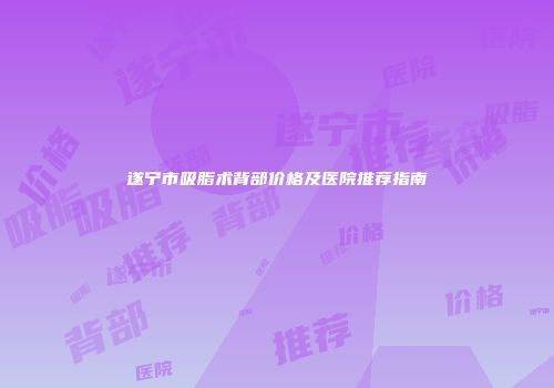遂宁市吸脂术背部价格及医院推荐指南