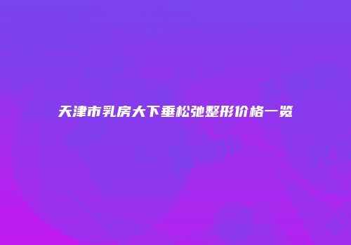 天津市乳房大下垂松弛整形价格一览