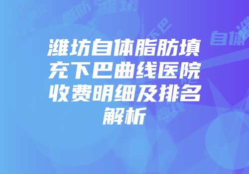 潍坊自体脂肪填充下巴曲线医院收费明细及排名解析
