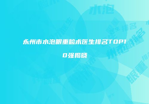 永州市水泡眼重睑术医生排名TOP10强揭晓