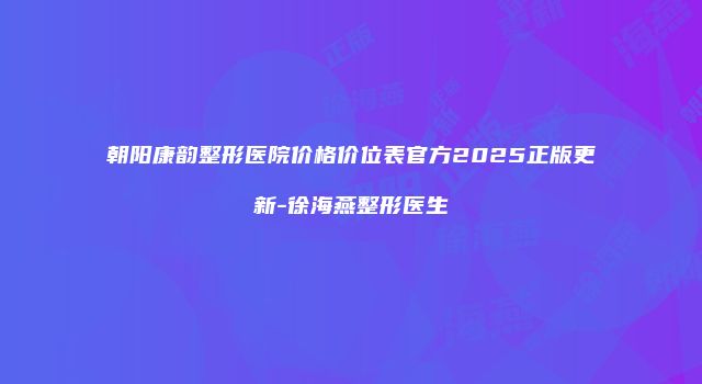 朝阳康韵整形医院价格价位表官方2025正版更新-徐海燕整形医生