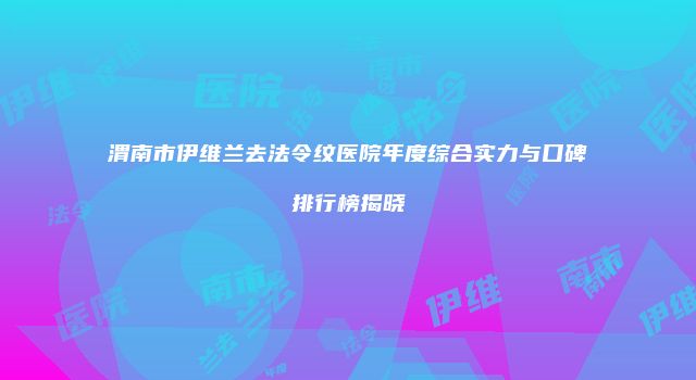 渭南市伊维兰去法令纹医院年度综合实力与口碑排行榜揭晓