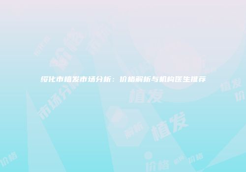 绥化市植发市场分析：价格解析与机构医生推荐