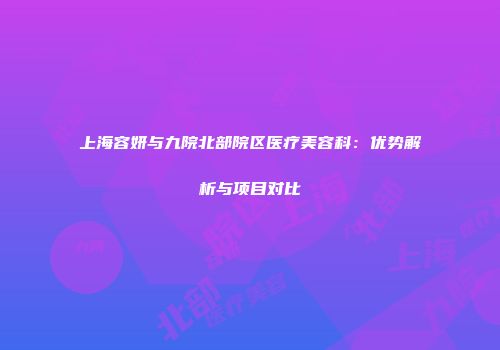 上海容妍与九院北部院区医疗美容科：优势解析与项目对比
