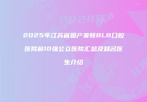 2025年江苏省国产莱顿BLB口腔医院前10强公立医院汇总及知名医生介绍