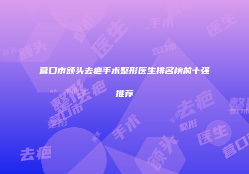 营口市额头去疤手术整形医生排名榜前十强推荐
