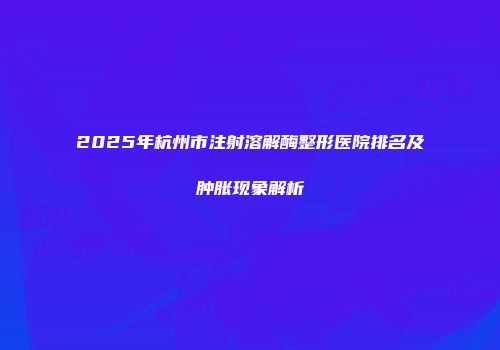 2025年杭州市注射溶解酶整形医院排名及肿胀现象解析