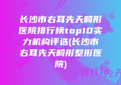 长沙市右耳先天畸形医院排行榜top10实力机构评选(长沙市右耳先天畸形整形医院)