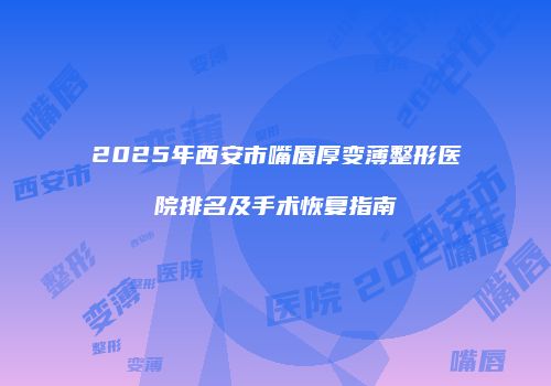 2025年西安市嘴唇厚变薄整形医院排名及手术恢复指南