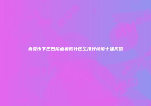 泰安市下巴凹陷疤痕微针医生排行榜前十强揭晓