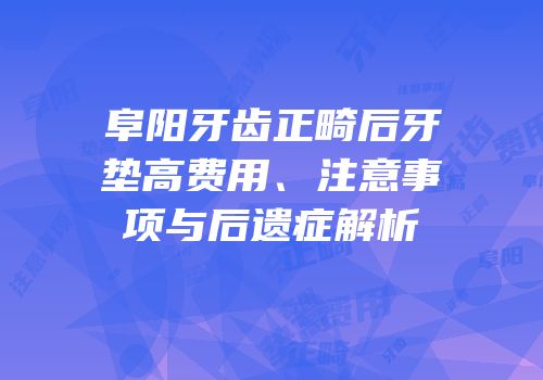 阜阳牙齿正畸后牙垫高费用、注意事项与后遗症解析