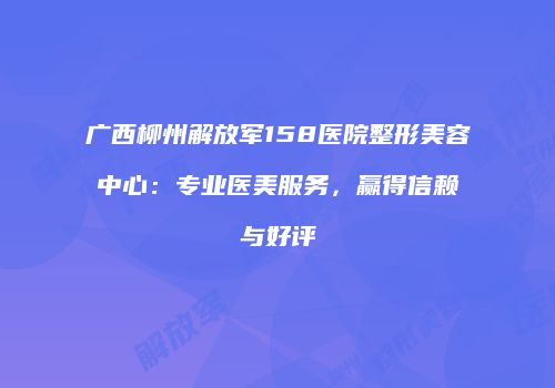 广西柳州解放军158医院整形美容中心：专业医美服务，赢得信赖与好评