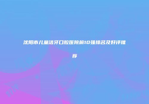沈阳市儿童洁牙口腔医院前10强排名及好评推荐