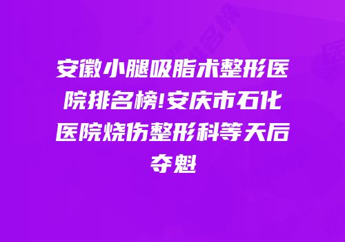安徽小腿吸脂术整形医院排名榜!安庆市石化医院烧伤整形科等天后夺魁