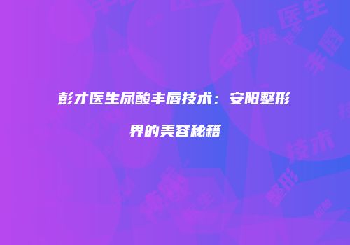 彭才医生尿酸丰唇技术：安阳整形界的美容秘籍