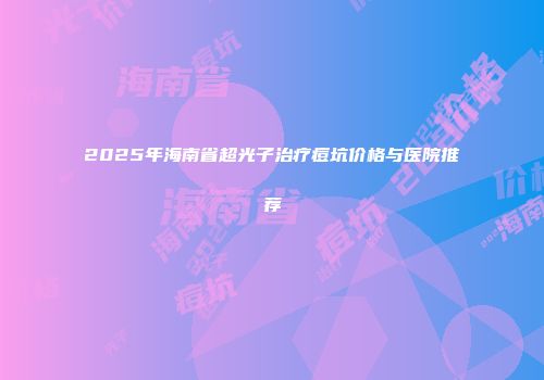 2025年海南省超光子治疗痘坑价格与医院推荐