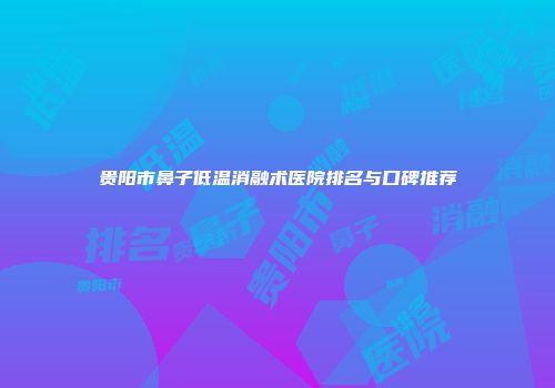 贵阳市鼻子低温消融术医院排名与口碑推荐