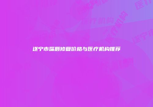 遂宁市嘴唇修复价格与医疗机构推荐