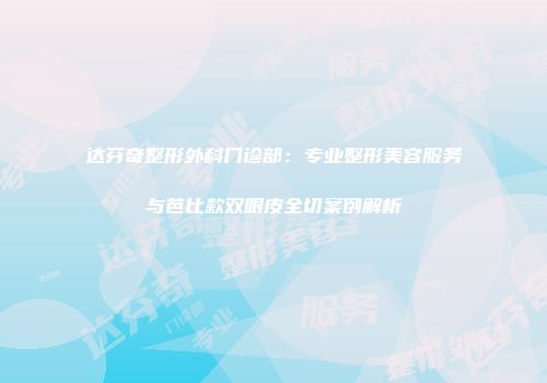 达芬奇整形外科门诊部：专业整形美容服务与芭比款双眼皮全切案例解析