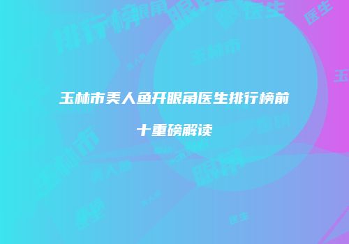 玉林市美人鱼开眼角医生排行榜前十重磅解读