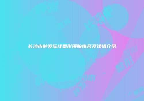 长沙市种发际线整形医院排名及详情介绍