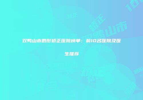 双鸭山市唇形矫正医院榜单：前10名医院及医生推荐