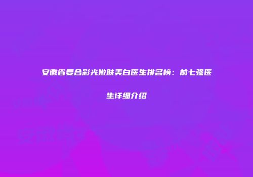 安徽省复合彩光嫩肤美白医生排名榜：前七强医生详细介绍