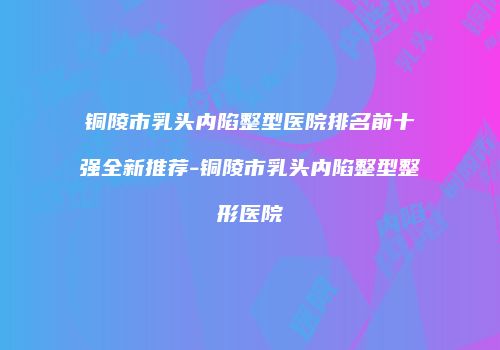 铜陵市乳头内陷整型医院排名前十强全新推荐-铜陵市乳头内陷整型整形医院
