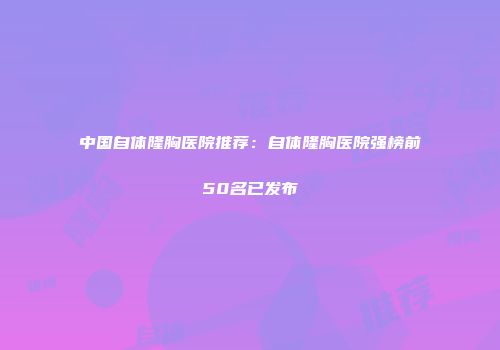 中国自体隆胸医院推荐：自体隆胸医院强榜前50名已发布