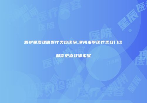 潮州星辰瑰丽医疗美容医院,潮州来丽医疗美容门诊部你更喜欢哪家呢
