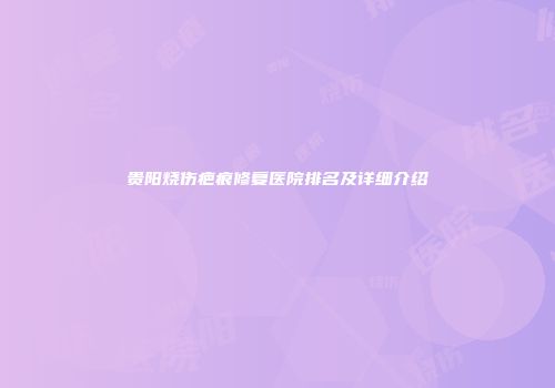 贵阳烧伤疤痕修复医院排名及详细介绍