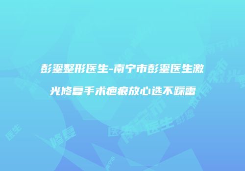 彭鎏整形医生-南宁市彭鎏医生激光修复手术疤痕放心选不踩雷