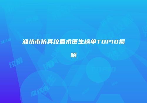 潍坊市仿真纹眉术医生榜单TOP10揭晓