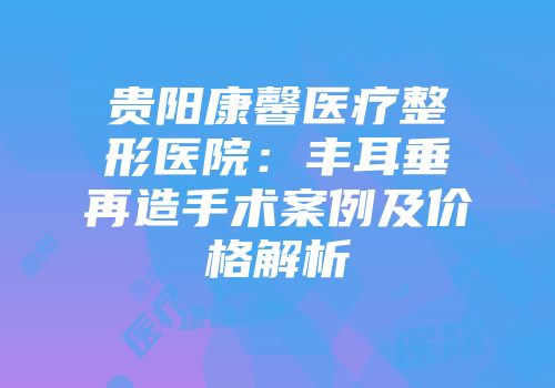 贵阳康馨医疗整形医院：丰耳垂再造手术案例及价格解析