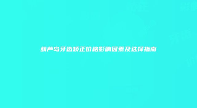 葫芦岛牙齿矫正价格影响因素及选择指南