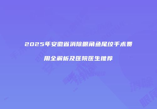2025年安徽省消除眼角鱼尾纹手术费用全解析及医院医生推荐