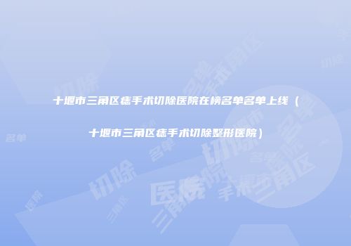十堰市三角区痣手术切除医院在榜名单名单上线（十堰市三角区痣手术切除整形医院）