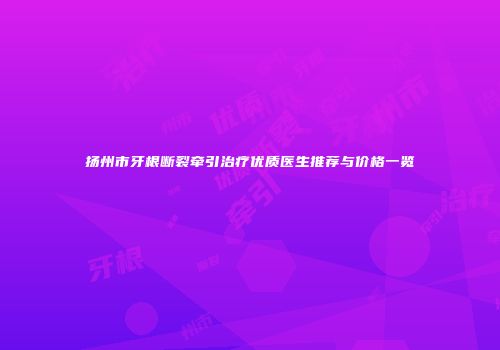 扬州市牙根断裂牵引治疗优质医生推荐与价格一览
