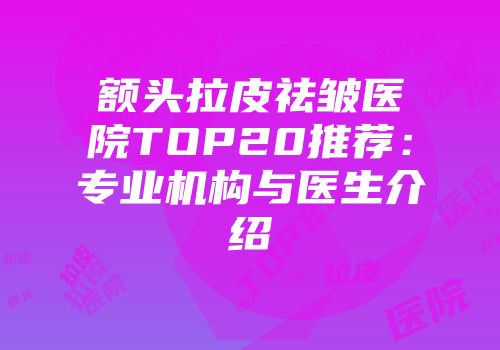 额头拉皮祛皱医院TOP20推荐：专业机构与医生介绍