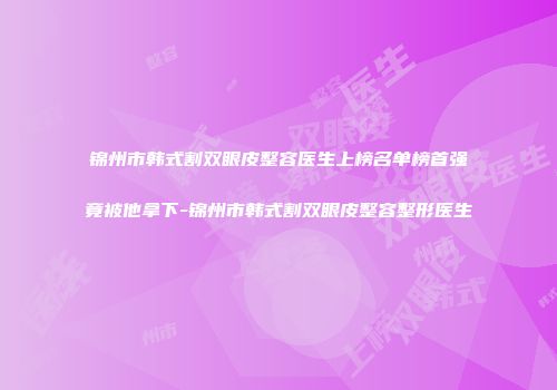 锦州市韩式割双眼皮整容医生上榜名单榜首强竟被他拿下-锦州市韩式割双眼皮整容整形医生