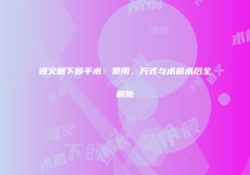 遵义磨下颌手术：费用、方式与术前术后全解析