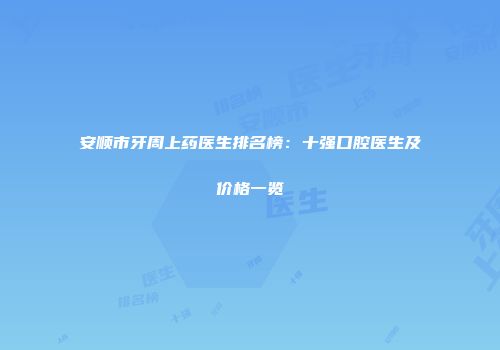 安顺市牙周上药医生排名榜：十强口腔医生及价格一览