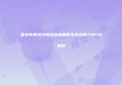 延安市激光冲脉去除疤痕医生排名榜TOP10揭晓